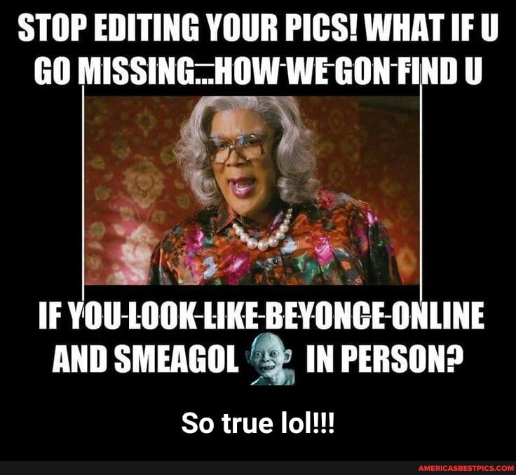 STOP EDITING YOUR PICS! WHAT IF U GO MISSING-_HOW WE GON FIND il
IF YOU-LOOK LIKE -BEYONGE-ONLINE AND SMEAGOL IN PERSON?
So true lol!!! - So true lol!!!