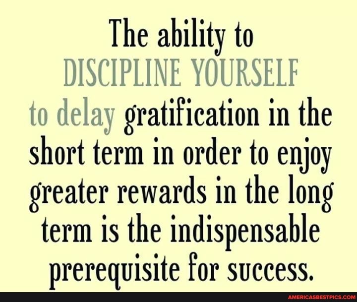 The ability to
DISCIPLINE YOURSELF to delay gratification in the short term in order to enjoy greater rewards in the long term is the indispensable prerequisite for success.
