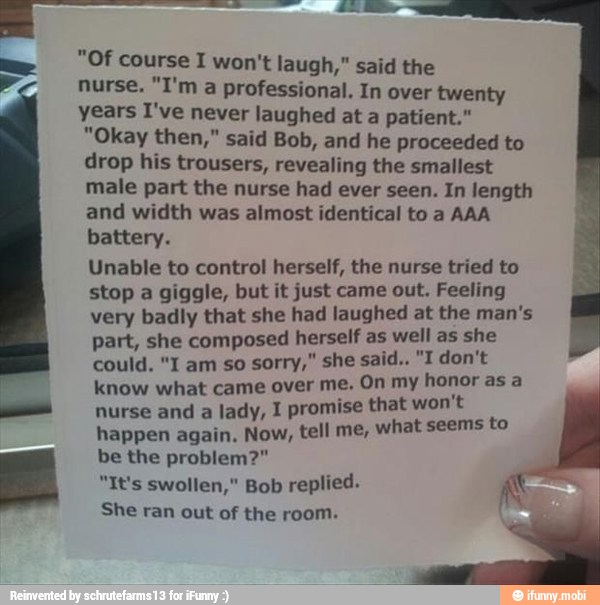"Of course I won't laugh," said the
nurse. "I'm a professional. In over twenty
years I've never laughed at a patient."
"Okay then," said Bob, and he proceeded to
drop his trousers, revealing the smallest
male part the nurse had ever seen. In length
and width was almost identical to a AAA
battery.
Unable to control herself, the nurse tried to
stop a giggle, but it just came out. Feeling
very badly that she had laughed at the man's
part, she composed herself as well as she
know what came over me, On my honor asa
nurse and a lady, 1 promise that won't
happen again. Now, tell me, what seems
be the problem?"
"It's swollen," Bob replied. AS
She ran out of the room.