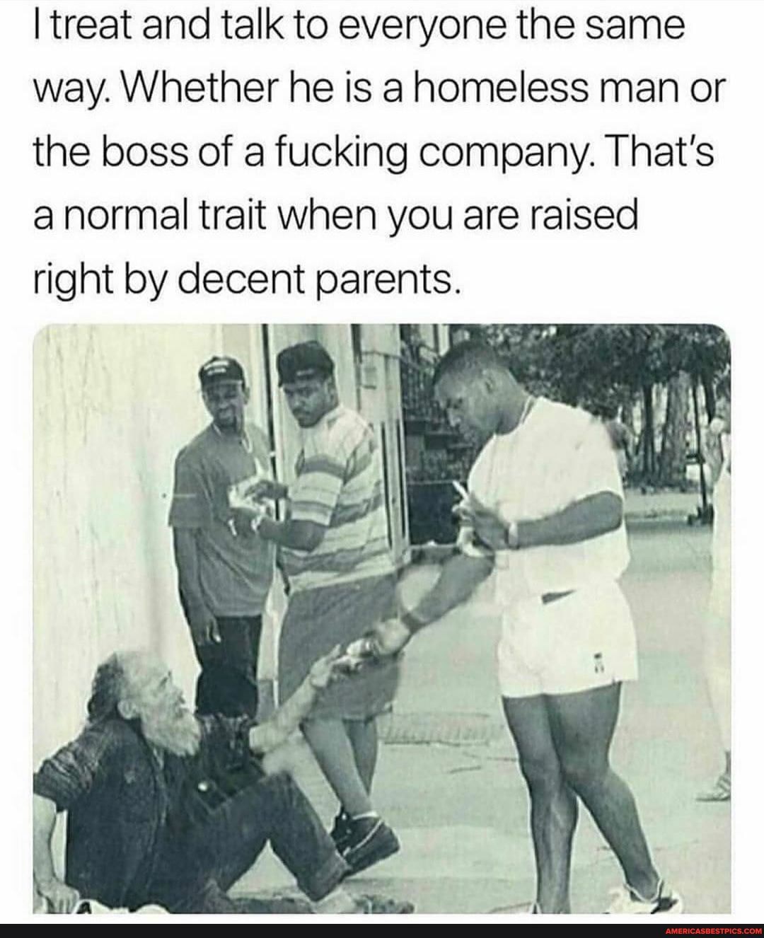 treat and talk to everyone the same way. Whether he is ahomeless man or the boss of a fucking company. That's anormal trait when you are raised right by decent parents.
