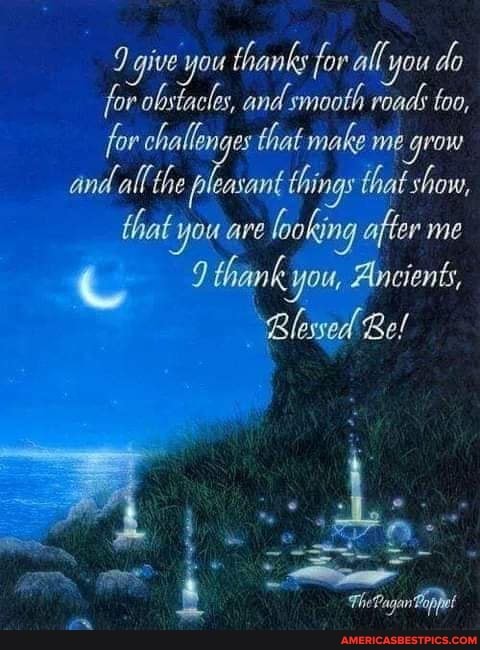 give you thanks for all you do
for obstacles, and smooth roads too, for challenges that make me grow and all the leasant things that show, that you are looking after me
9 thank you, Ancients,
Blessed Be!