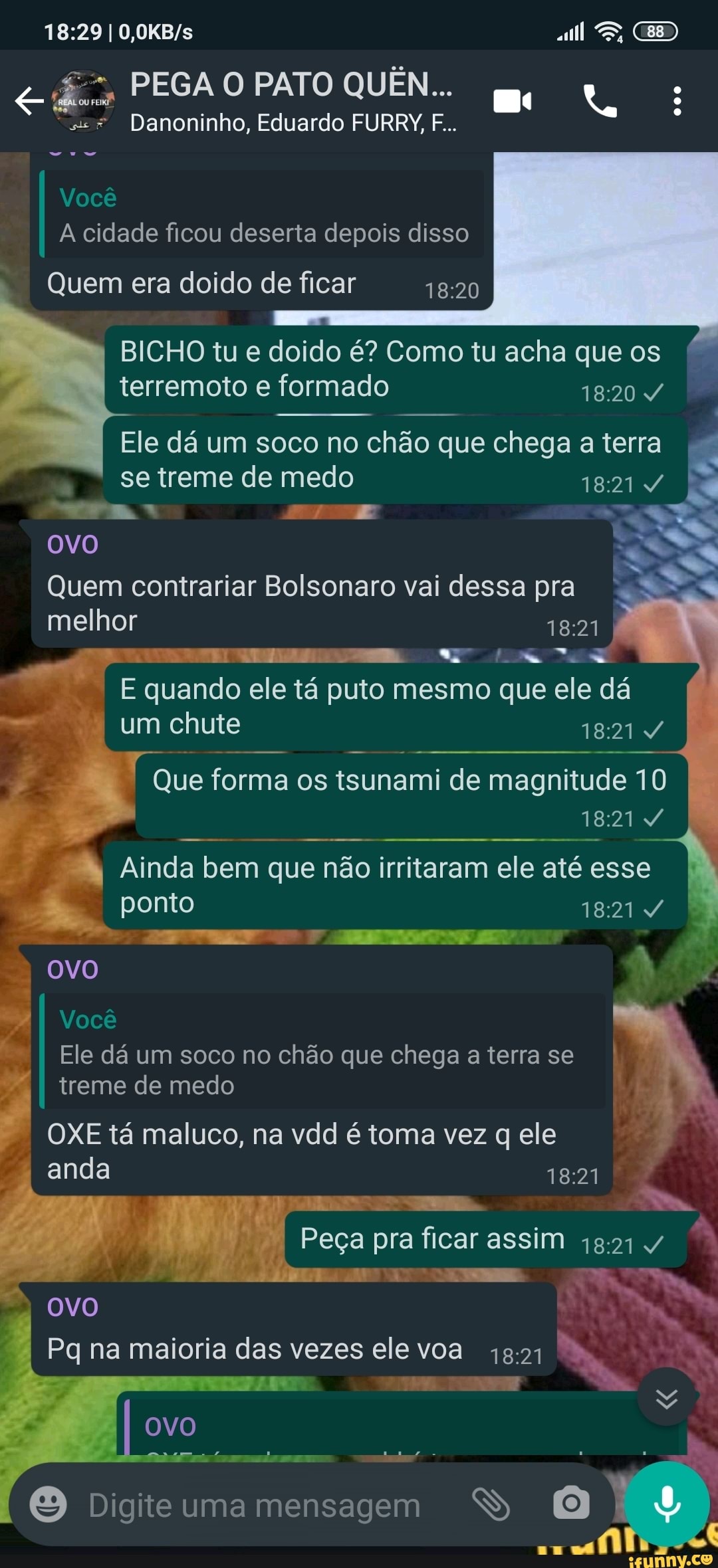 I ES,
PEGA O PATO QUÊN...
se* Danoninho, Eduardo FURRY, F...
I Você cidade ficou deserta depois disso
Quem era doido de ficar
I BICHO tu e terremoto doido é? Como formado tu acha que os I I terremoto e formado
Ele dá um soco no chão que chega a terra se treme de medo
OVO
Quem contrariar Bolsonaro vai dessa pra I melhor
E quando ele tá puto mesmo que ele dá um chute I
Que forma os tsunami de magnitude 10
I Ainda ponto bem que não irritaram ele até esse I ponto
I treme de medo
OXE tá maluco, na vdd é toma vez q ele
OVO
PP
Você
I Ele dá um soco no chão que chega a terra se I I anda
Peça pra ficar assim 4
OVO Pq na maioria das vezes ele voa
Digiteuma mensagem SS