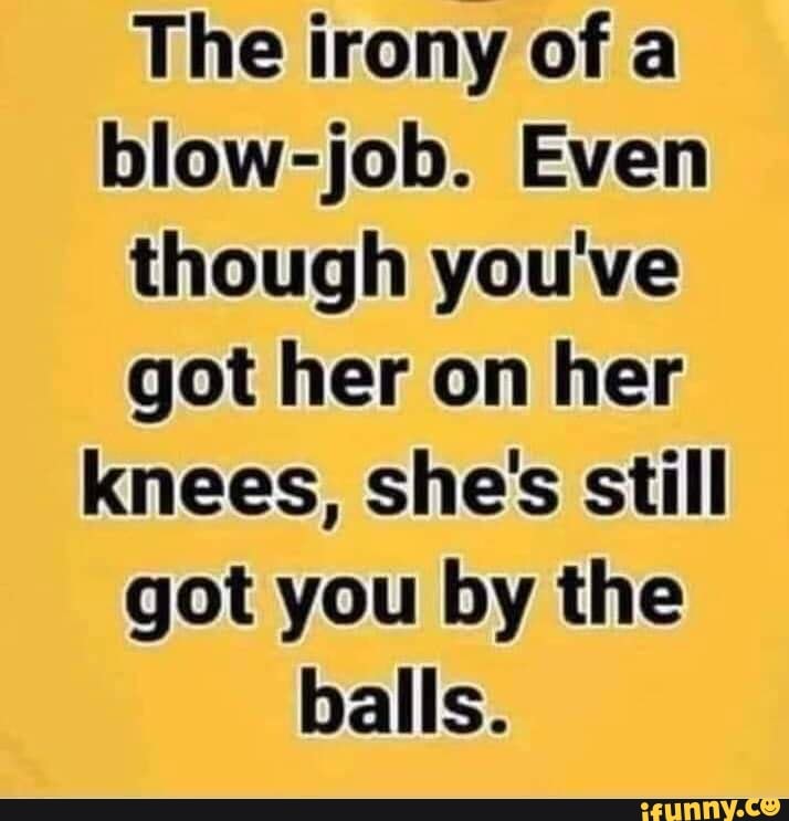 The irony of a blow-job. Even though you've got her on her knees, she's ...