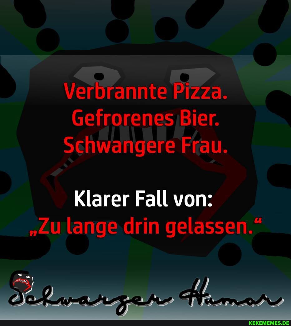 Verbrannte Pizza.
Gefrorenes Bier.
Schwangere Frau.
Klarer Fall von:
"Zu lange drin gelassen."