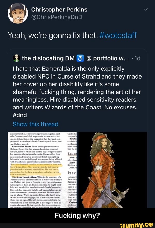 Yeah, we're gonna fix that. #wotcstaff
I hate that Ezmeralda is the only explicitly
disabled NPC in Curse of Strahd and they made
her cover up her disability like it's some
shameful fucking thing, rendering the art of her
meaningless. Hire disabled sensitivity readers
and writers Wizards of the Coast. No excuses. - Fucking why?