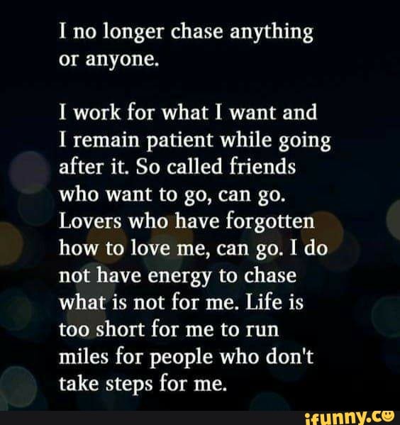 I no longer chase anything
or anyone.
I work for what I want and
I remain patient while going
after it. So called friends
who want to go, can go.
Lovers who have forgotten
how to love me, can go. I do
not have energy to chase
what is not
for me.
Life is
too short for me to run
miles for people who don't
take steps for me.