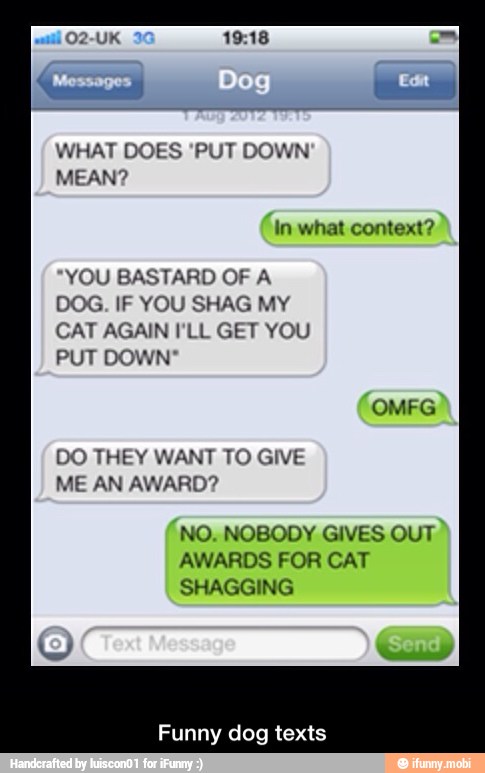 WHAT DOES 'PUT DOWN
MEAN?
YOU BASTARD OF A
DOG. IF YOU SHAG MY
CAT AGAIN I'LL GET YOU
AUN
DO THEY WANT TO GIVE
NO. NOBODY GIVES OUT
AWARDS FOR CAT
SHAGGING
Funny dog texts - Funny dog texts