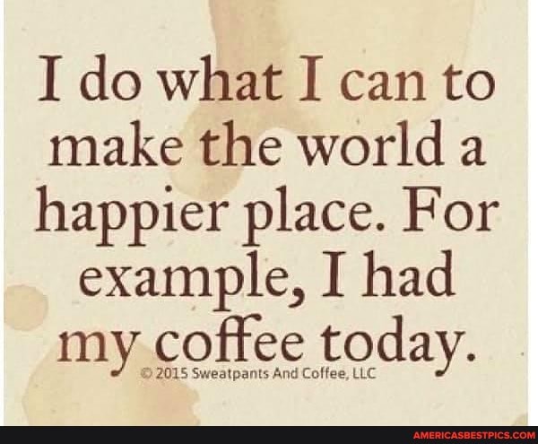 I do what I can to make the world a happier place. For example, I had my coffee today.