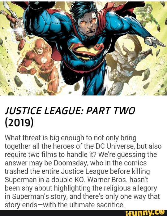 JUSTICE LEA GUE: PART TWO
(2019)
What threat is big enough to not only bring
together all the heroes of the DC Universe, but also
require two films to handle it? We're guessing the
answer may be Doomsday, who in the comics
trashed the entire Justice League before killing
Superman in a double-KO. Warner Bros. hasn't
been shy about highlighting the religious allegory
in Superman‘s story, and there‘s only one way that
story ends-with the ultimate sacrifice.