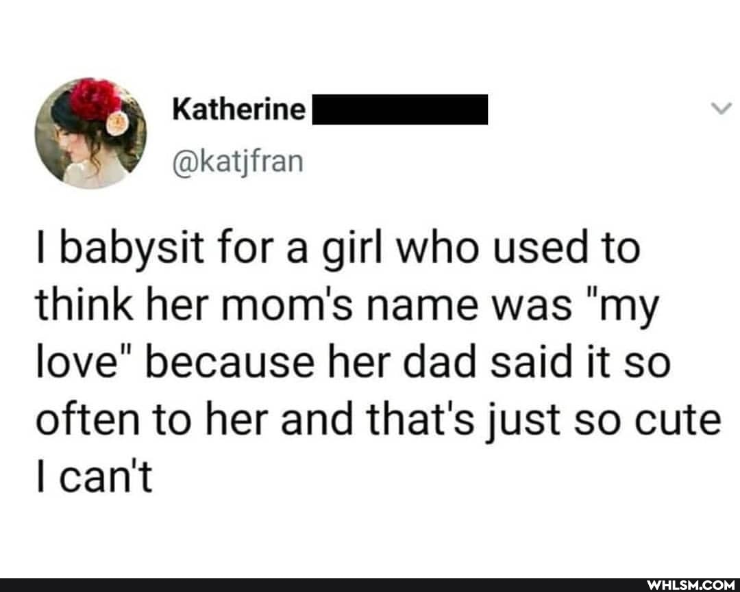 Katherine
@katjfran
I babysit for a girl who used to think her mom's name was "my love" because her dad said it so
often to her and that's just so cute cant