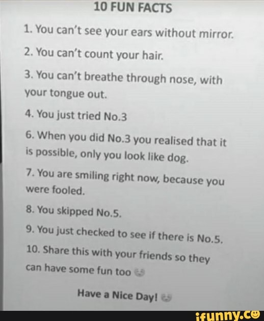 10 FUN FACTS
1. You can't see your ears without mirror.
2. You can't count your hair.
3. You can't breathe through nose, with your tongue out.
4. You just tried No.3
6. When you did No.3 you realised that it is possible, only you look like dog.
7- You are smiling right now, because you
You to SCC
some
Share this they
You