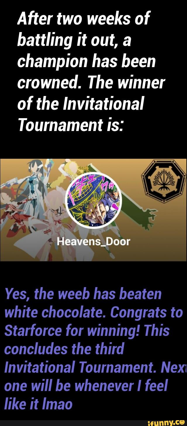 After two weeks of
battling it out, a
champion has been
crowned. The winner
of the Invitational
Tournament is:
Yes, the weeb has beaten
white chocolate. Congrats to
Starforce for winning! This
concludes the third
Invitational Tournament. Nex:
