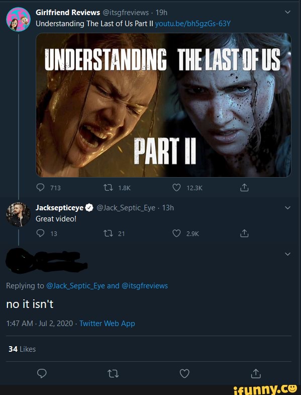 Girlfriend Reviews @itsafreviews
Understanding The Last of Us Part Il
UNDERSTANDING THE
73 QQ 123k
Jacksepticeye @ @Jack Septic Eye"
Great video!
no it isn't
AM - Jul 2, 2020 Tv
34 Likes