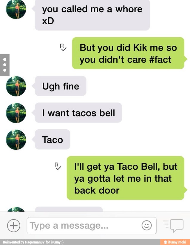 666 8 But you did Kik me so
you didn't care #fact
Ugh fine
I want tacos bell
R I'll get ya Taco Bell, but
ya gotta let me in that
back door