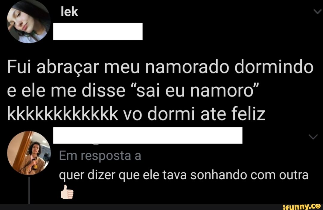 Fui abraçar meu namorado dormindo e ele me disse "sai eu namoro" kkkkkkkkkkkk vo dormi ate feliz
Em resposta a
quer dizer que ele tava sonhando com outra
de