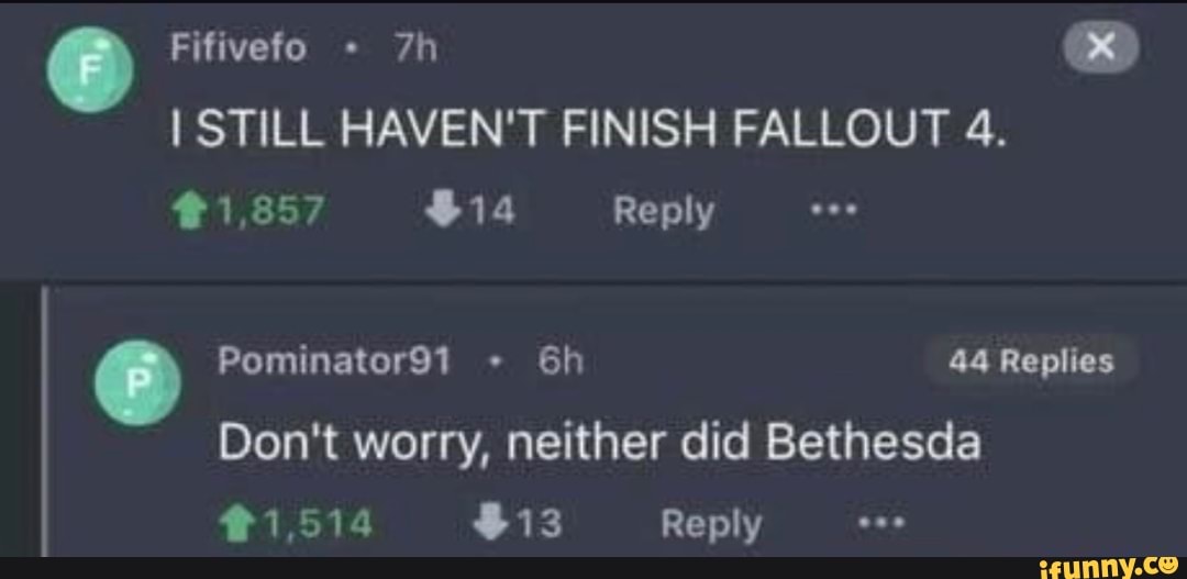 Fifivefo
STILL HAVEN'T FINISH FALLOUT 4.
#1,857 $14 Reply
Pominator91 44 Replies
Don't worry, neither did Bethesda
#1514 $13 Reply