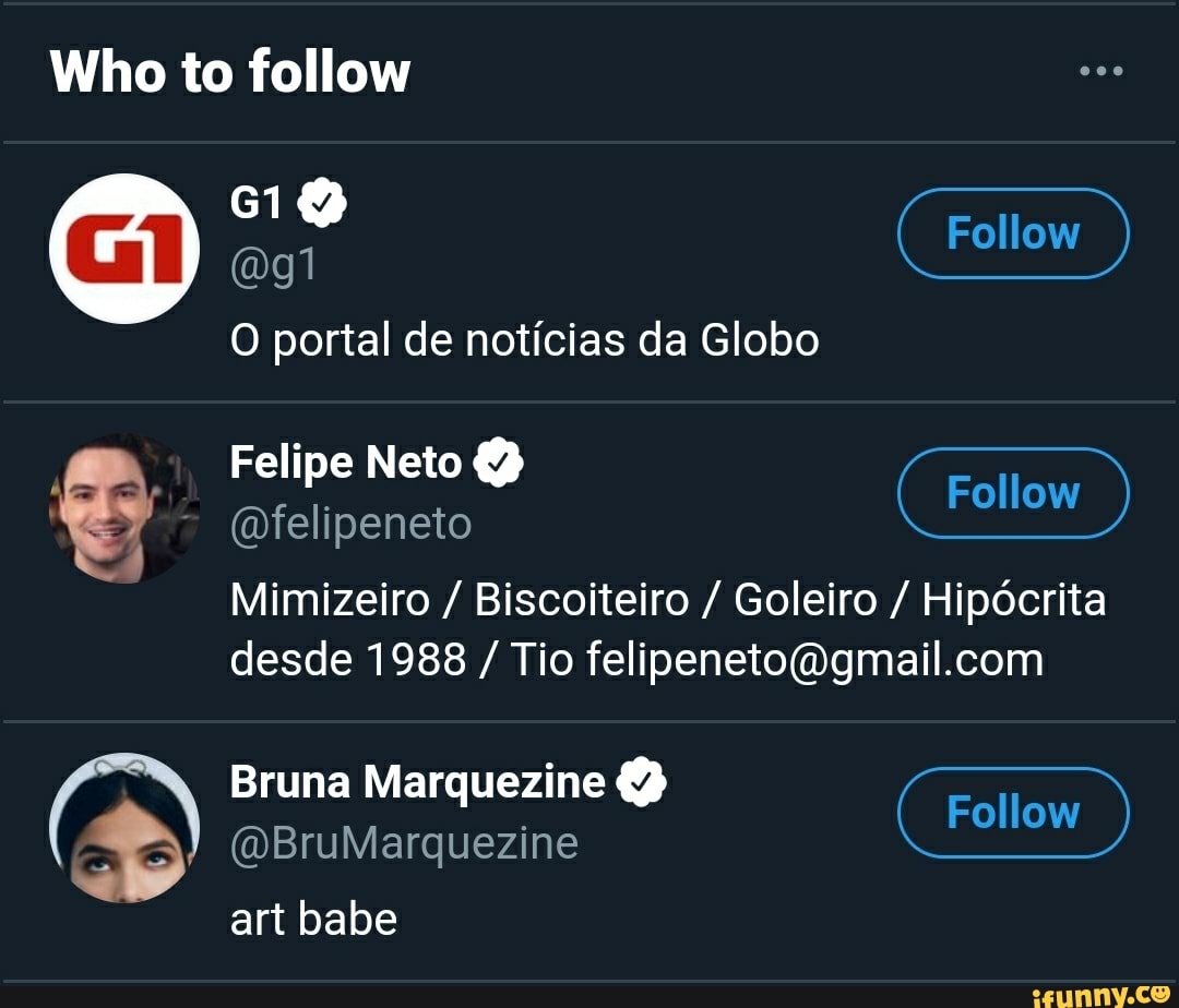 Who to follow
CID agi Follow
O portal de notícias da Globo
Felipe Neto
(mfelipeneto
Mimizeiro / Biscoiteiro / Goleiro / Hipócrita desde 1988 / Tio
Bruna Marquezine (DBruMarquezine Follow )
(DBruMarquezine CID
art babe