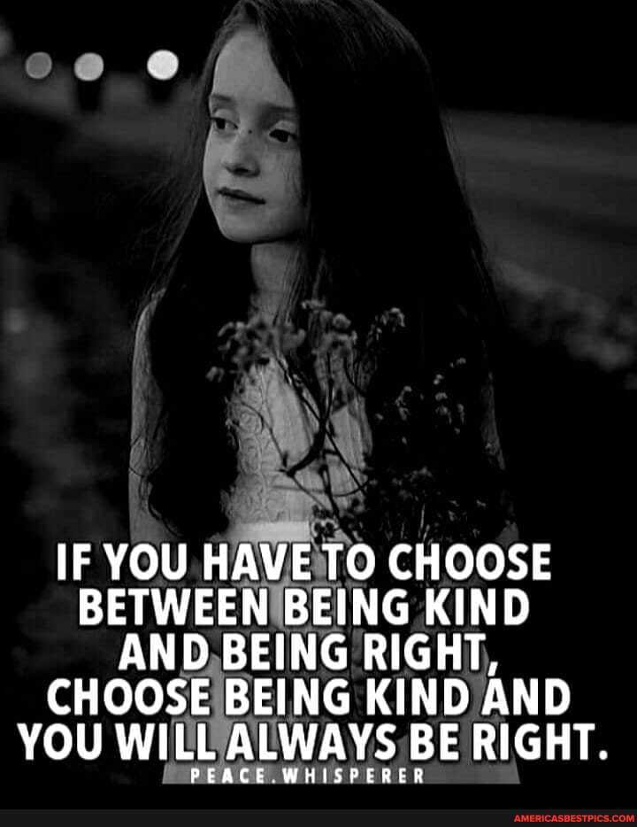 IF YOU HAVE TO CHOOSE BETWEEN BEING KIND AND BEING RIGHT,
CHOOSE BEING KIND AND YOU WILL ALWAYS BE RIGHT.
PEACE WHISPERER