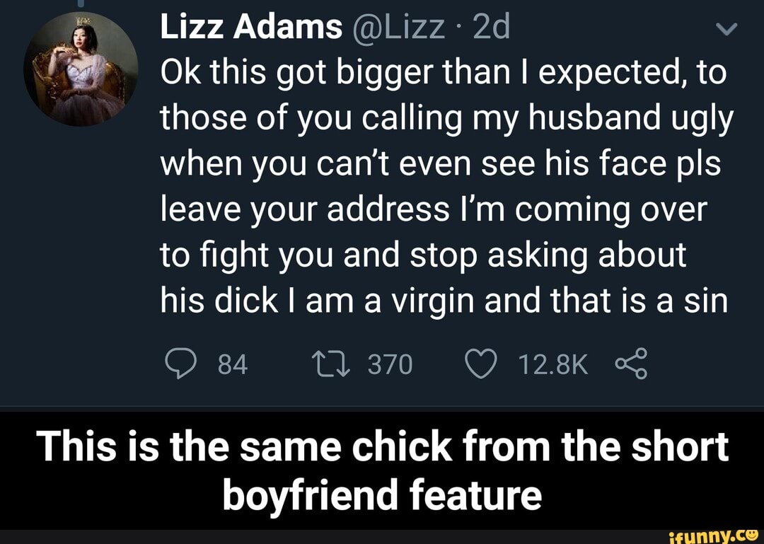 Far Ok this got bigger than I expected, to
those of you calling my husband ugly
when you can't even see his face pls
leave your address I'm coming over
to fight you and stop asking about
his dick I am a virgin and that is a sin
This is the same chick from the short
boyfriend feature - This is the same chick from the short boyfriend feature