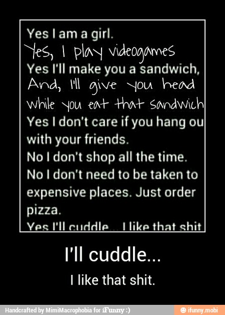 girl.
Nes, I play videogames
Yes I'll make you a sandwich,
Ana, Vl aive You head
While you ear that sandwich
Yes I don't care if you hang ou
with your friends.
No I don't shop all the time.
No I don't need to be taken to
expensive places. Just order
pizza.
Yes I'll cuddle like that shit
I like that shit. - I'll cuddle...
I like that shit.