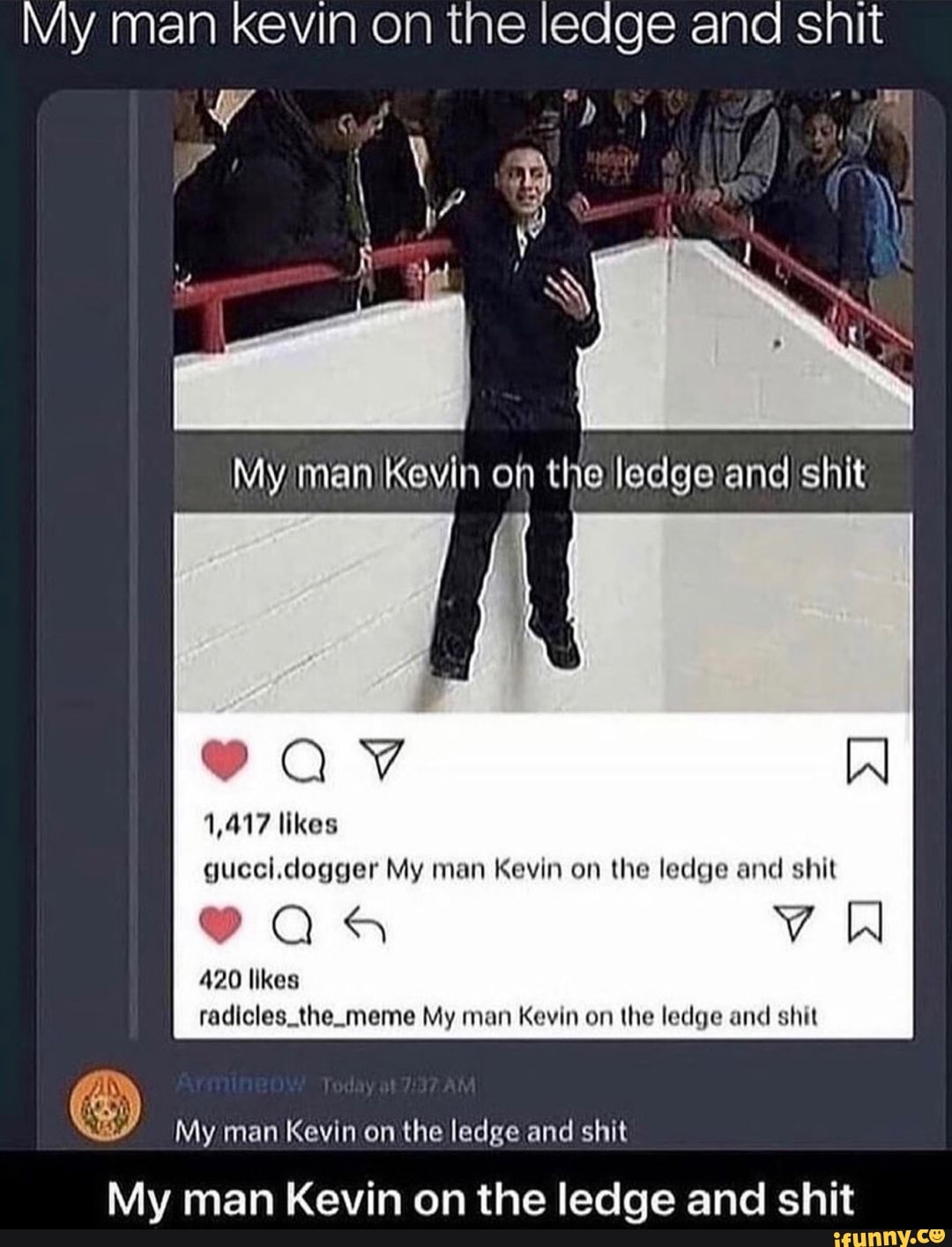 My man kevin on the ledge and snit
My man Kevin on the ledge and shit
Qv IN
1,417 likes
gucci.dogger My man Kevin on the ledge and shit
9QaQ5 Vv W
420 likes radicles_the. meme My man Kevin on the ledge and shit
My man Kevin on the ledge and shit
My man Kevin on the ledge and shit