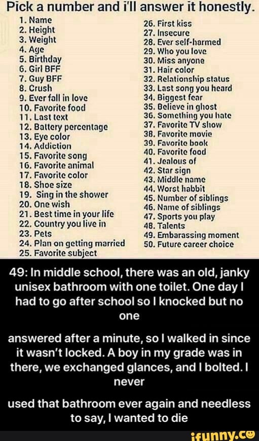 Pick a number and I'll answer it honestly.
1. Name irst ki 26. First kiss
2 Height 27. Insecure
3. Weight
5. Birthday 30. Miss anyone
6. Girl BFF 31. Hair color
7. Guy BFF 32. Relationship status
8. Crush 33. Last song you heard
9. Ever fall in love 34, Biggest fear
10. Favorite food 35. Believe in ghost
11. Last text 36. Something you hate
12. Battery percentage 37. Favorite TV show
13. Eye color 38. Favorite movie
14. Addiction 39. Favorito book
40, Favorite food
41. Jealous of
42. Star sign
43. Middle name
15. Favorite song
16. Favorite animal
17. Favorite color
18. Shoe size 44, Worst habbit
19. Sing in the shower
45. Number of siblings
20. One wish
46. Name of siblings
21. Besttime in your life 47. Sports you play
22. Country you live in 48. Talents
23. Pets 49. Embarassing moment
24. Plan on getting married 50. Future career choice
25. Favorite subject
49: In middle school, there was an old, janky
unisex bathroom with one toilet. One day I
had to go after school so I knocked but no
one
answered after a minute, so I walked in since
it wasn't locked. A boy in my grade was in
there, we exchanged glances, and I bolted. I
ES
used that bathroom ever again and needless
to say, I wanted to die - used that bathroom ever again and needless to say, I wanted to die