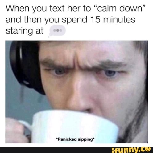 When you text her to "calm down"
and then you spend 15 minutes
staring at