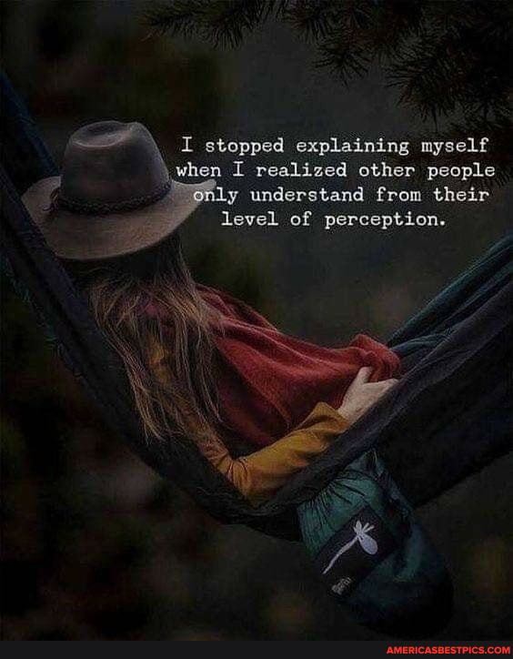 I stopped explaining myself when I realized other people y understand from their level of perception.