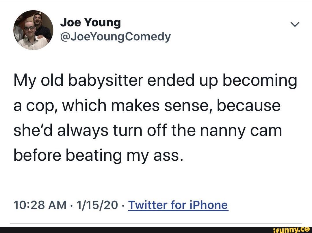 My old babysitter ended up becoming
a cop, which makes sense, because
she'd always turn off the nanny cam
before beating my ass.
10:28 AM
Twitter for iPhone