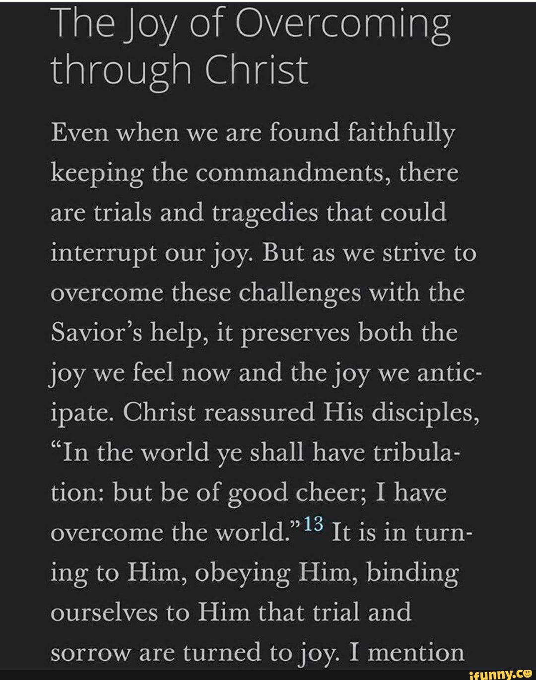The Joy of Overcoming
through Christ
Even when we are
found faithfully
keeping the commandments, there
are
trials and tragedies that could
interrupt our
joy. But as we
strive to
overcome
these challenges with the
Savior's help, it preserves both the
joy we
feel now
and the joy we
antic-
ipate. Christ reassured His disciples,
"In the world ye shall have tribula-
tion: but be of good cheer; I have
overcome
the world." It is in turn-
ing to Him, obeying Him, binding
ourselves to Him that trial and
sorrow are turned to joy. I mention