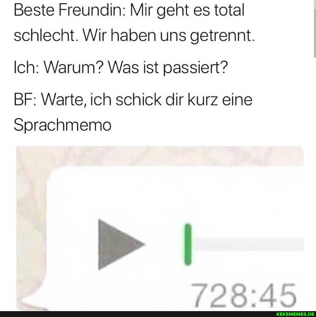 Beste Freundin: Mir geht es total schlecht. Wir haben uns getrennt.
Ich: Warum? Was ist passiert?
BF: Warte, ich schick dir kurz eine
Sprachmemo
> I