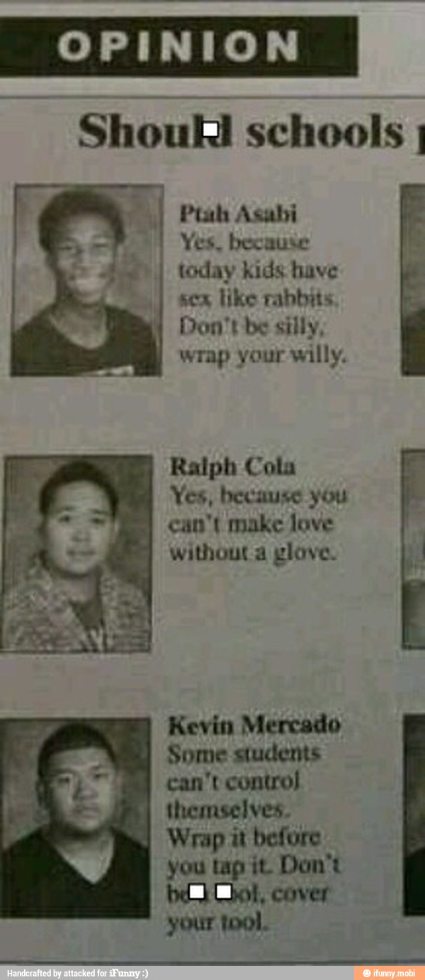 Ptah Asabi
Yes, because
today kids have
scx like rabbits
Don't be silly,
wrap your willy.
Ralph Cola
Yes, because you
can't make love
without a glove.
Kevin Mercado
Some students
can't control
I
themselves.
Wrap it before