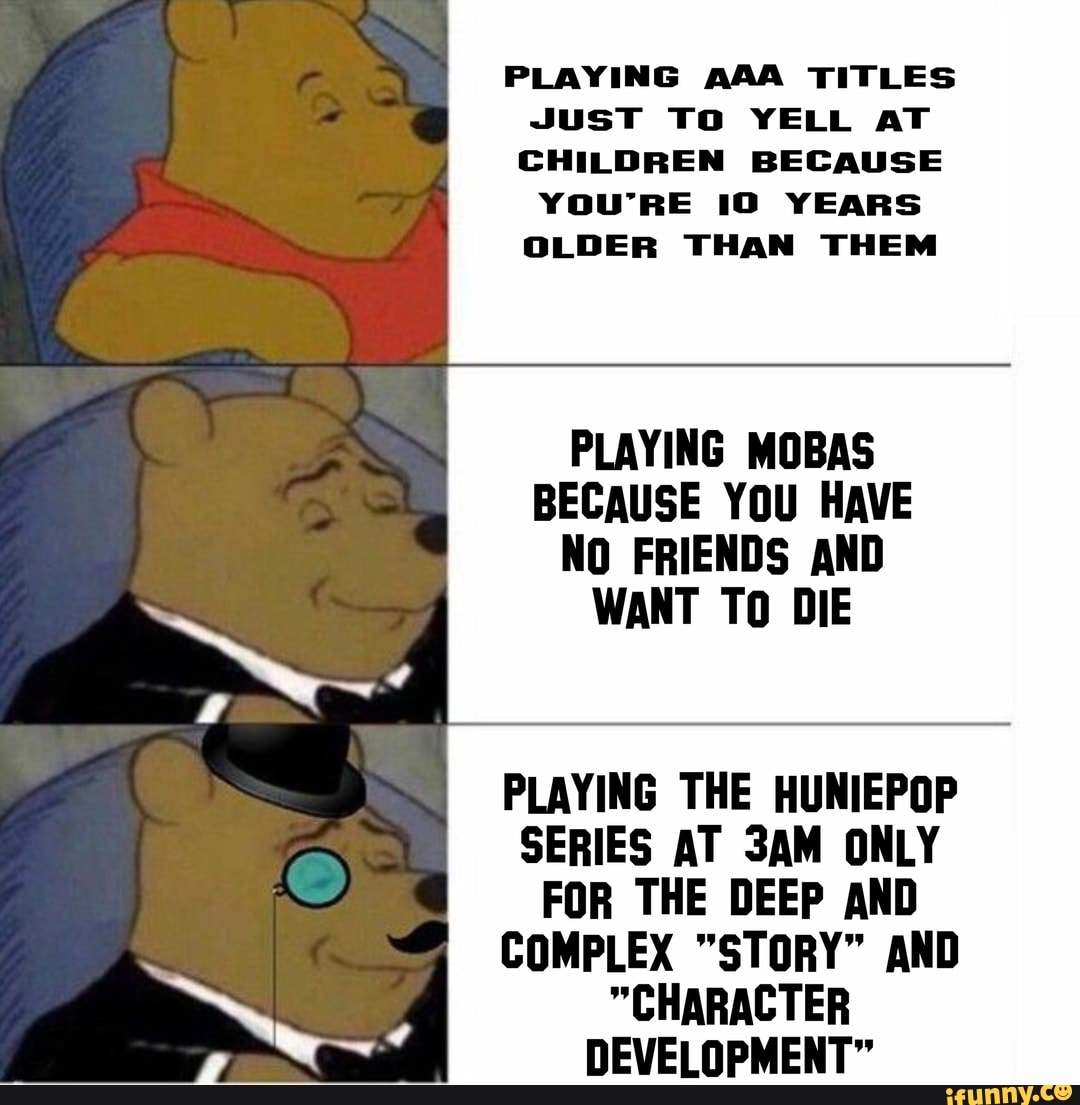 PLAYING AAA TITLES JusT To YELL AT CHILDREN BECAUSE YOU'RE 10 YEARS OLDER THAN THEM
PLAYING MOBS BECAUSE YOU HAVE NO FRIENDS AND WANT TO DIE
PLAYING THE HUNIEPOP SERIES AT ONLY FOR THE DEEP AND COMPLEX "STORY" AND
"CHARACTER DEVELOPMENT"