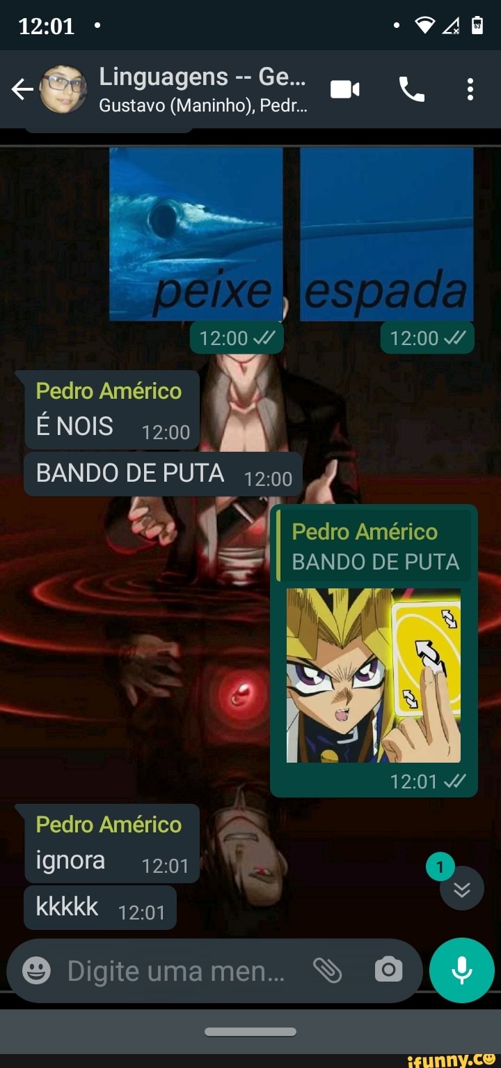 Linguagens Ge...
Gustavo (Maninho), Pedir...
peixe
Pedro Américo
NOIS 4200
BANDO DE PUTA
Pedro Américo
BANDO DE PUTA
44
Pedro Américo ignora kkkkk
Digite uma men... S