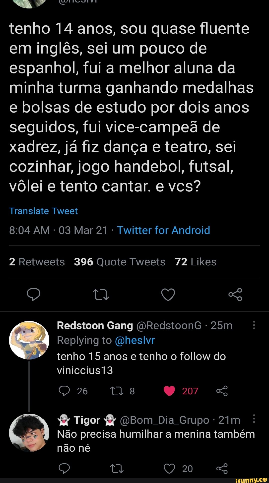 tenho 14 anos, sou quase fluente em inglês, sei um pouco de espanhol, fui a melhor aluna da minha turma ganhando medalhas e bolsas de estudo por dois anos seguidos, fui vice-campeã de xadrez, já fiz dança e teatro, sei cozinhar, jogo handebol, futsal, vôlei e tento cantar. e vcs?
Translate Tweet
AM 03 Mar 21 Twitter for Android
Retweeis 396 Quote Tweeis 72 Likes
Redstoon Gang (VRedstoonG Replying to (mheslvr tenho 15 anos e tenho o follow do
viniccius13
26
207
YY Tigor Bom Dia Grupo -
Não precisa humilhar a menina também não né
20