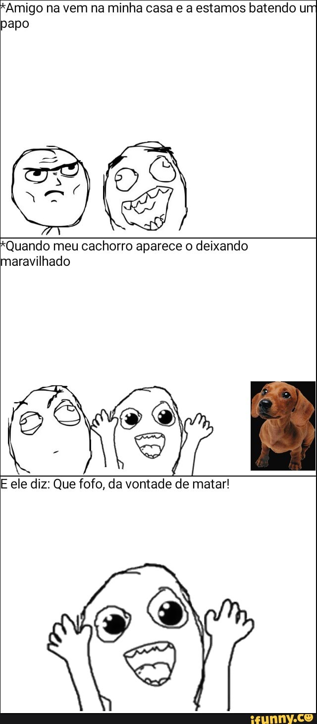 *Amigo na vem na minha casa e a estamos batendo um
papo
*Quando meu cachorro aparece o deixando
maravilhado
E ele diz: Que fofo, da vontade de matar!
RO