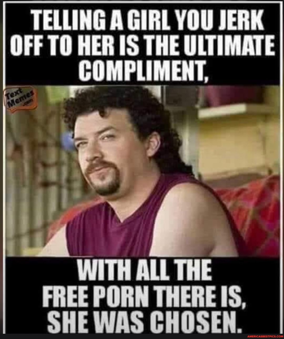 TELLING A GIRL YOU JERK
HER IS THE ULTIMATE
ALL THE FREE PORN THERE IS,
SHE WAS CHOSEN.