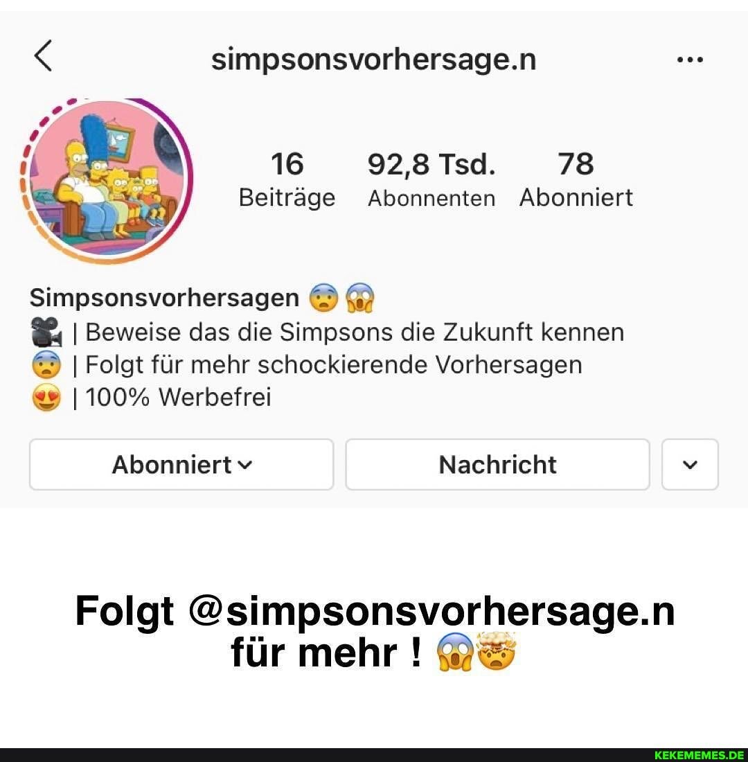 simpsonsvorhersage.n
16 928Tsd. 78
Beiträge Abonnenten Abonniert
Simpsonsvorhersagen
I Beweise das die Simpsons die Zukunft kennen
I Folgt für mehr schockierende Vorhersagen
I 100% Werbefrei
Abonniertv Nachricht
Folgt @simpsonsvorhersage.n für mehr !