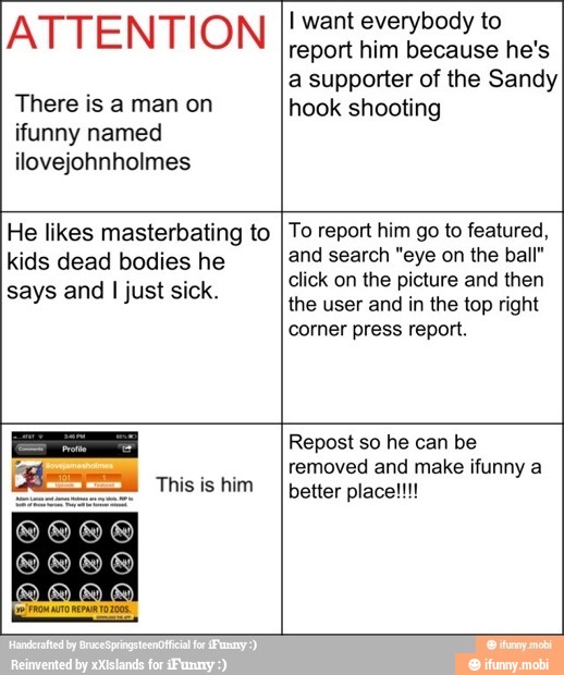 ATTENTION
There is a man on
ifunny named
ilovejohnholmes
I want everybody to
report him because he's
a supporter of the Sandy
hook shooting
He likes masterbating to
kids dead bodies he
says and
I just sick.
To report him go to featured,
and search "eye on the ball"
click on the picture and then
the user and in the top right
corner press report.
This is him
Repost so he can be
removed and make ifunny a
better place!!!