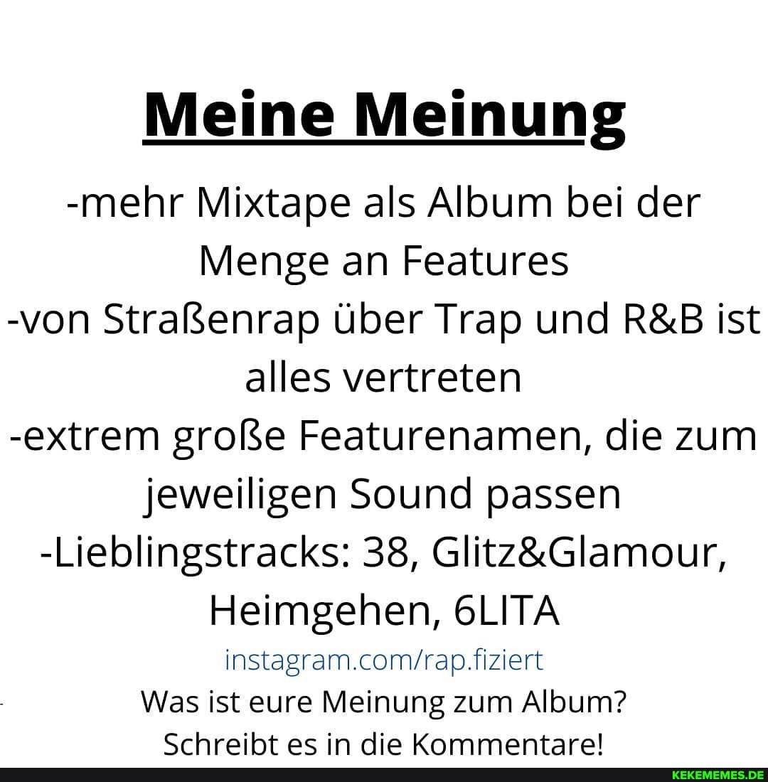 Meine Meinung
-mehr Mixtape als Album bei der
Menge an Features
-von Straßenrap über Trap und ist
alles vertreten
-extrem große Featurenamen, die zum jeweiligen Sound passen
-Lieblingstracks: 38,
Heimgehen, 6LITA
Was ist eure Meinung zum Album?
<rhreiht es in die Kommentare!
