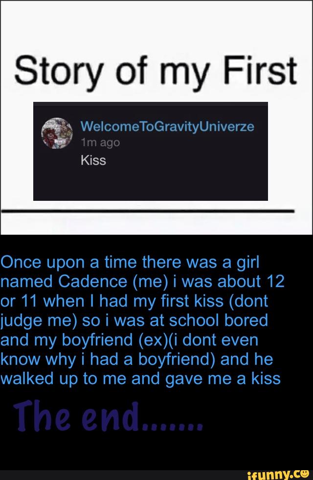 Story of my First
fix WelcochoGravityUnivcrzo
Once upon a time there was a girl
named Cadence (me) i was about 12
or11 When I had my first kiss (dont
judge me) so i was at school bored
and my boyfriend (ex)(i dont even
know why i had a boyfriend) and he
walked up to me and gave me a kiss