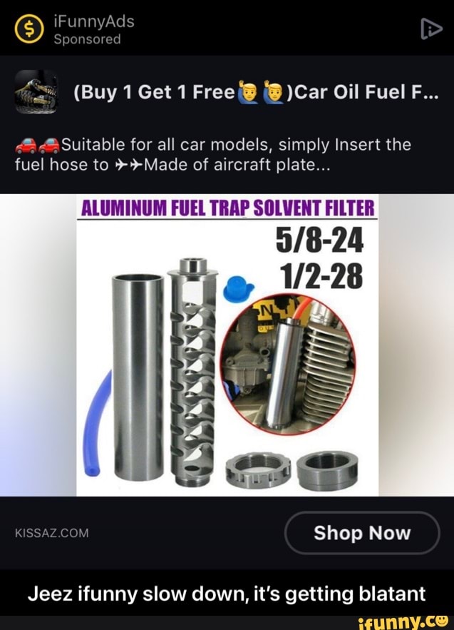 iFunnyAds
Sponsored
(Buy 1 Get 1 Free )Car Oil Fuel F...
@ Suitable for all car models, simply Insert the fuel hose to >+Made of aircraft plate...
ALUMINUM FUEL TRAP SOLVENT FILTER
RISSAZ COM
Jeez ifunny slow down, it's getting blatant
Shop Now - Jeez ifunny slow down, it’s getting blatant