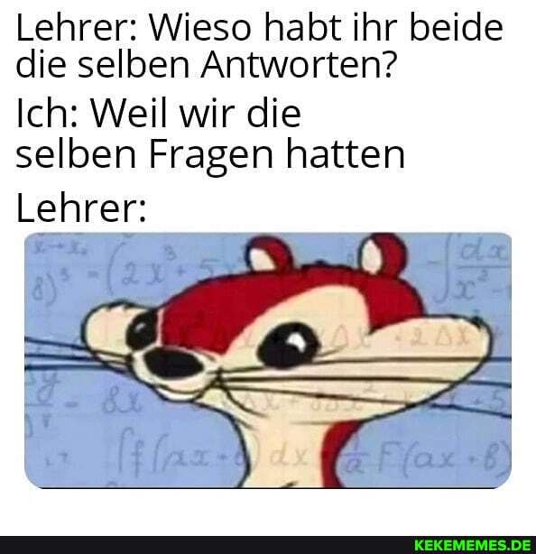 Lehrer: Wieso habt ihr beide die selben Antworten?
Ich: Weil wir die selben Fragen hatten
Lehrer: