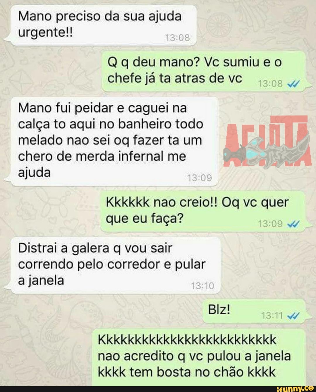 Mano preciso da sua ajuda urgente!
Q q deu mano? Ve sumiu chefe já ta airas de vc
Mano fui peidar e caguei na calça to aqui no banheiro todo melado nao sei oq fazer ta um chero de merda infernal me ajuda
Kkkkkk nao creio!! Og vc quer que eu faça?
Distrai a galera q vou sair correndo pelo corredor e pular a janela
Blz!
Kkkkkkkkkkkkkkkkkkkkkkkkk
não acredito vc pulou a janela kkkk tem bosta no chão kkkk