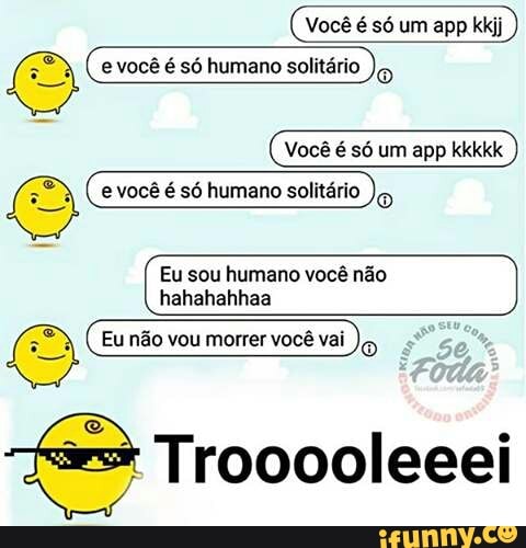 Você é só um app kkkkk
e você é só humano solitário
Eu sou humano você não
hahahahhaa
Einbovoumorereebei)g
Trooooleeei