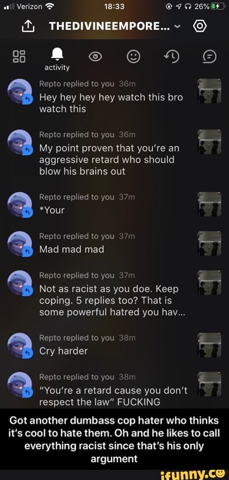 Repto replied to you 36m
as
Hey hey hey hey watch this bro
watch this
My point proven that you're an
aggressive retard who should
blow his brains out
Repto replied to you 37m
Not as racist as you doe. Keep
coping. 5 replies too? That is
some powerful hatred you hav...
Repto replied to you 38m
"You're a retard cause you don't
respect the law" FUCKING
Got another dumbass cop hater who thinks
it's cool to hate them. Oh and he likes to call
everything racist since that's his only
argument - Got another dumbass cop hater who thinks it’s cool to hate them. Oh and he likes to call everything racist since that’s his only argument