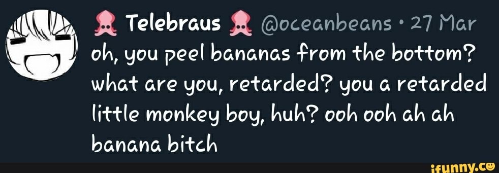 NU ® Telebraus ® @oceanbeans 27 Mar
I oh, you peel bananas from the bottom?
what are you, retarded? you a
retarded
little monkey boy, huh? ooh ooh ah ah
banana bitch