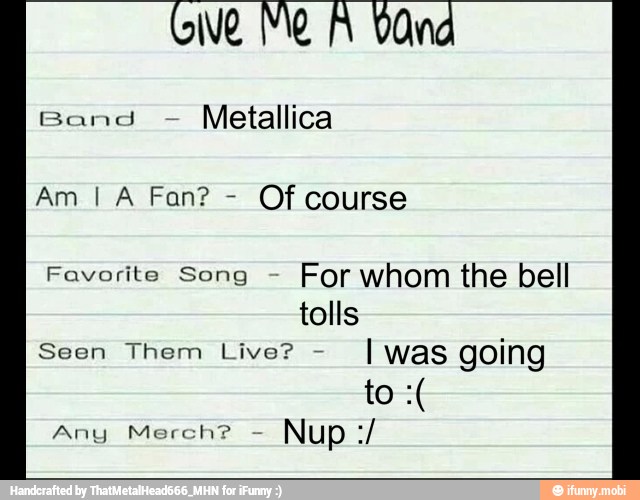 Give Me A Vand
Band
Metallica
Of course
Favorite Song
For whom the bell
tolls
Seen Them Live?
I was going
Any Merch?