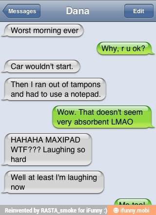 Then I ran out of tampons
and had to use a notepad.
(Wow. That doesnt seem
I
very absorbent LMAO
acacia
HAHAHA MAXIPAD
WTF??? Laughing so
hard
o
Well at least I'm laughing