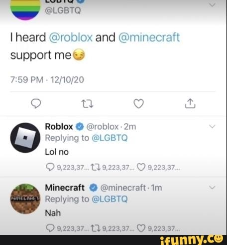 ww @LGBTQ
heard @roblox and @minecraft support me&
PM
Roblox @ @roblox-
Replying to @LGBTQ
Lol no
9,223,37...12.9,223,37... 9,223,37
Minecraft @ @minecraft-1m
Replying to @LGBTQ
Nah
9,223,37... 9,223,37... C) 9,223,37...